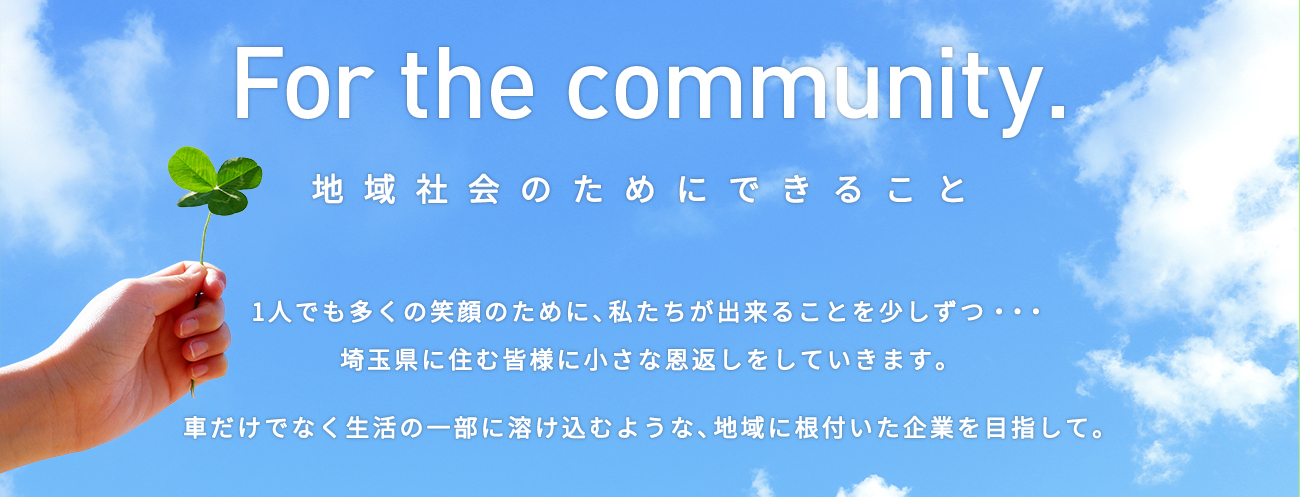 For the community. 地域社会のためにできること -1人でも多くの笑顔のために、私たちが出来ることを少しずつ・・・埼玉県に住む皆様に小さな恩返しをしていきます。車だけでなく生活の一部に溶け込むような、地域に根付いた企業を目指して。-